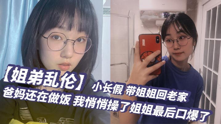 姐弟乱伦小长假带姐姐回老家爸妈还在做饭我悄悄操了姐姐最后口爆了